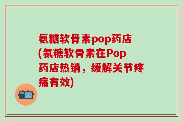 氨糖软骨素pop药店(氨糖软骨素在Pop药店热销，缓解关节疼痛有效)