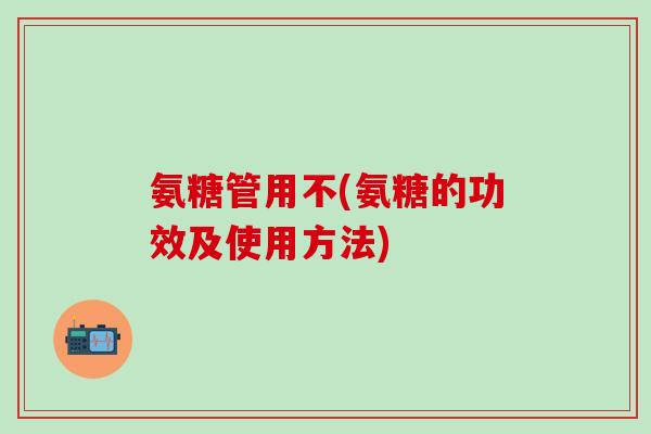 氨糖管用不(氨糖的功效及使用方法)