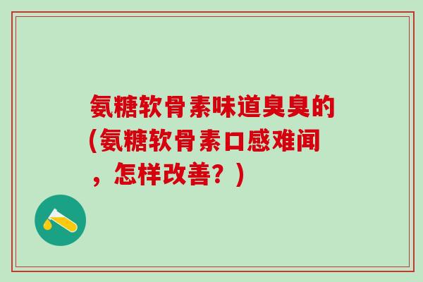 氨糖软骨素味道臭臭的(氨糖软骨素口感难闻，怎样改善？)