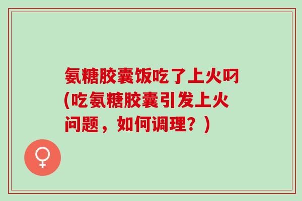 氨糖胶囊饭吃了上火叼(吃氨糖胶囊引发上火问题，如何调理？)
