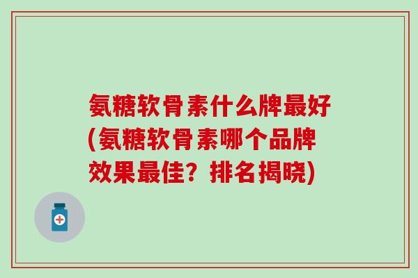 氨糖软骨素什么牌最好(氨糖软骨素哪个品牌效果最佳？排名揭晓)