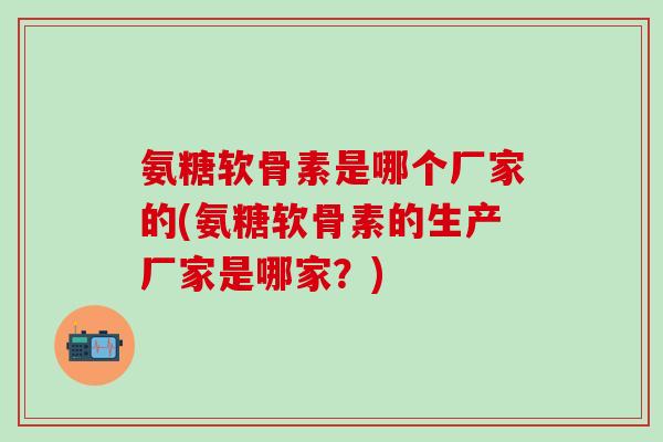 氨糖软骨素是哪个厂家的(氨糖软骨素的生产厂家是哪家？)