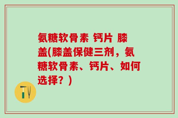 氨糖软骨素 钙片 膝盖(膝盖保健三剂,氨糖软骨素、钙片、如何选择?) 氨糖软骨素 钙片 膝盖(膝盖保健三剂,氨糖软骨素、钙片、如何选择?)