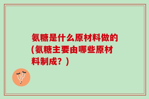 氨糖是什么原材料做的(氨糖主要由哪些原材料制成？)