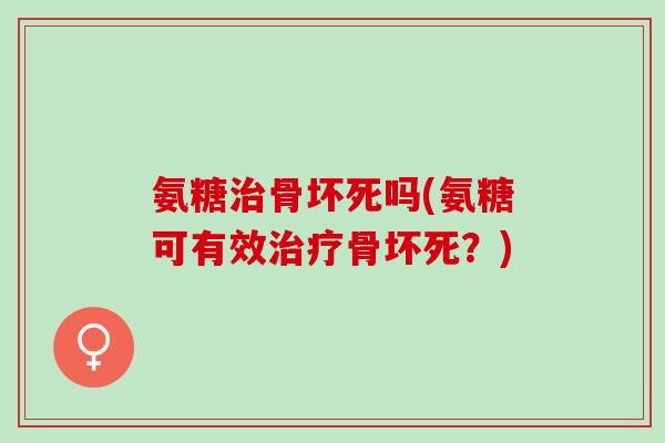氨糖治骨坏死吗(氨糖可有效治疗骨坏死？)