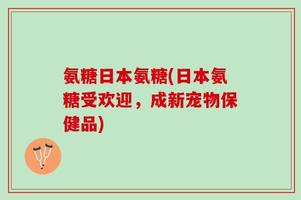 氨糖日本氨糖(日本氨糖受欢迎，成新宠物保健品)