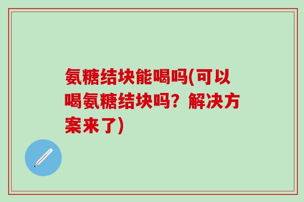 氨糖结块能喝吗(可以喝氨糖结块吗？解决方案来了)