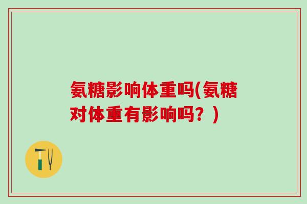 氨糖影响体重吗(氨糖对体重有影响吗？)