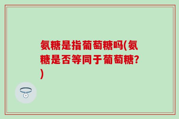 氨糖是指葡萄糖吗(氨糖是否等同于葡萄糖？)