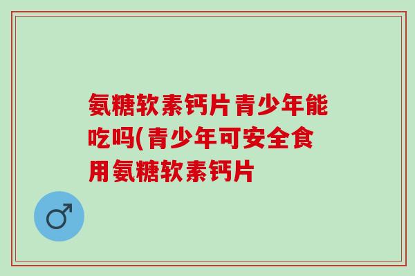 氨糖软素钙片青少年能吃吗(青少年可安全食用氨糖软素钙片