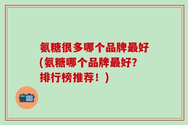 氨糖很多哪个品牌最好(氨糖哪个品牌最好？排行榜推荐！)