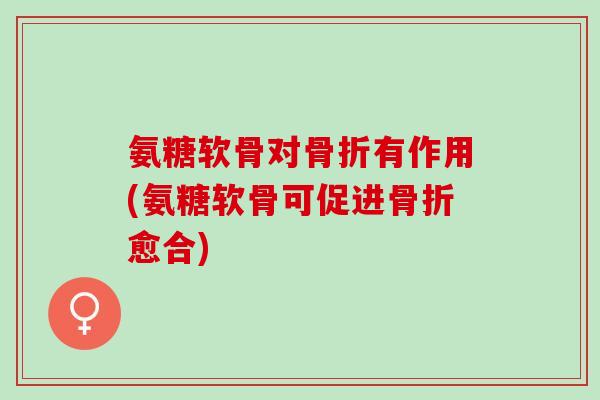 氨糖软骨对骨折有作用(氨糖软骨可促进骨折愈合)