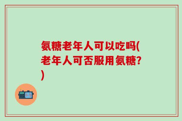 氨糖老年人可以吃吗(老年人可否服用氨糖？)