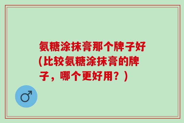 氨糖涂抹膏那个牌子好(比较氨糖涂抹膏的牌子，哪个更好用？)
