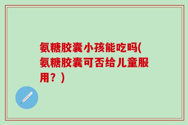 氨糖胶囊小孩能吃吗(氨糖胶囊可否给儿童服用？)