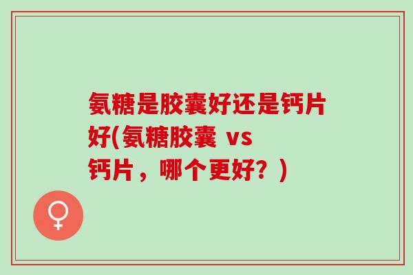 氨糖是胶囊好还是钙片好(氨糖胶囊 vs 钙片，哪个更好？)