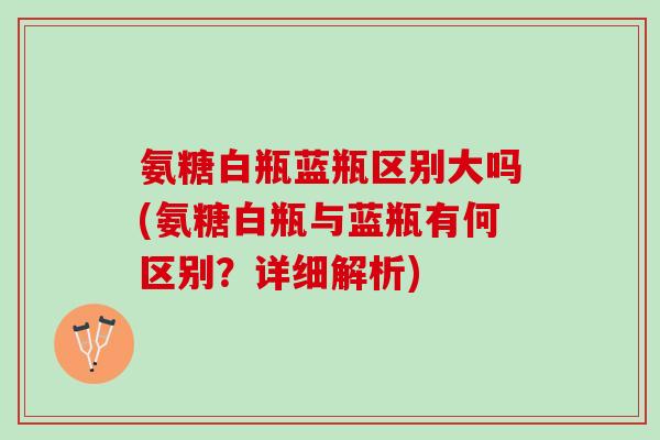 氨糖白瓶蓝瓶区别大吗(氨糖白瓶与蓝瓶有何区别?详细解析) 氨糖白瓶蓝瓶区别大吗(氨糖白瓶与蓝瓶有何区别?详细解析)
