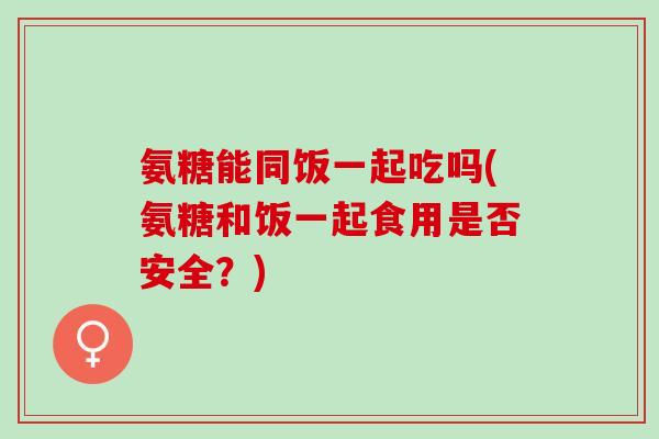 氨糖能同饭一起吃吗(氨糖和饭一起食用是否安全？)