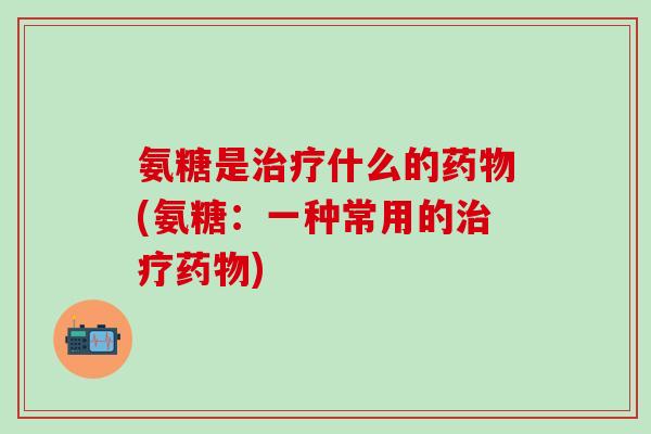 氨糖是治疗什么的药物(氨糖：一种常用的治疗药物)