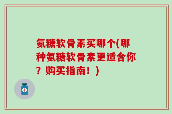 氨糖软骨素买哪个(哪种氨糖软骨素更适合你？购买指南！)