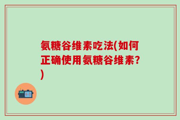 氨糖谷维素吃法(如何正确使用氨糖谷维素？)