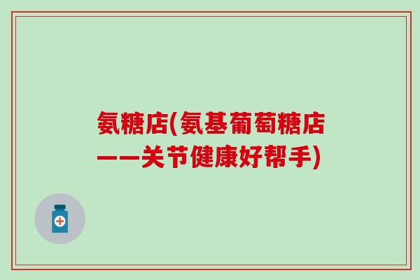 氨糖店(氨基葡萄糖店——关节健康好帮手)