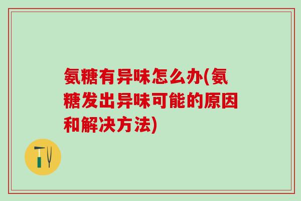 氨糖有异味怎么办(氨糖发出异味可能的原因和解决方法)