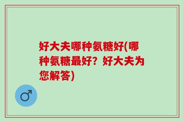 好大夫哪种氨糖好(哪种氨糖最好？好大夫为您解答)
