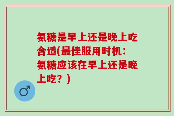 氨糖是早上还是晚上吃合适(最佳服用时机：氨糖应该在早上还是晚上吃？)