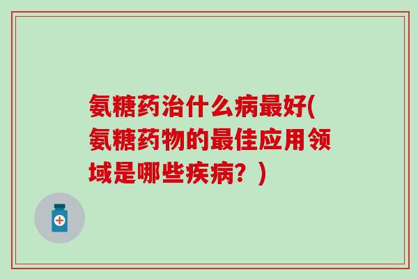 氨糖药什么好(氨糖的佳应用领域是哪些?) 氨糖药什么好(氨糖的佳应用领域是哪些?)
