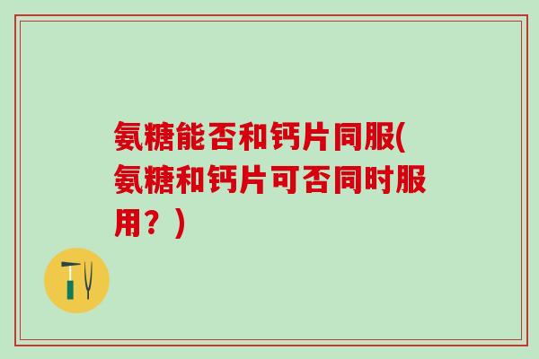 氨糖能否和钙片同服(氨糖和钙片可否同时服用？)