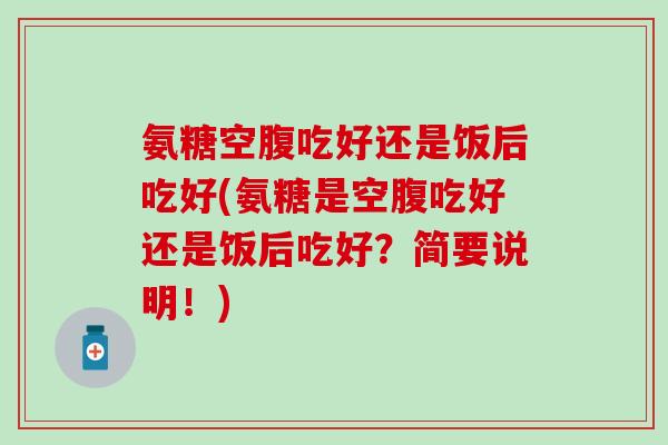 氨糖空腹吃好还是饭后吃好(氨糖是空腹吃好还是饭后吃好？简要说明！)