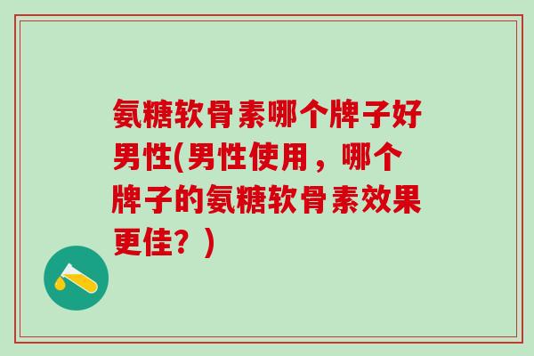 氨糖软骨素哪个牌子好男性(男性使用，哪个牌子的氨糖软骨素效果更佳？)