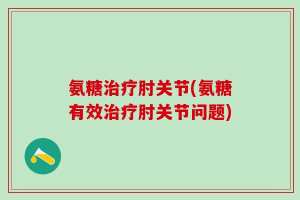 氨糖治疗肘关节(氨糖有效治疗肘关节问题)