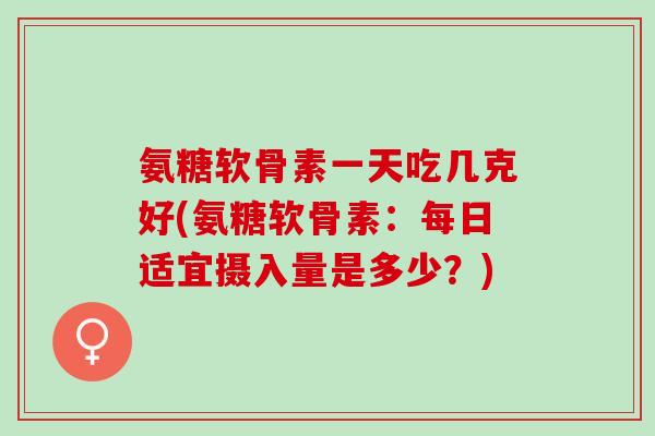 氨糖软骨素一天吃几克好(氨糖软骨素：每日适宜摄入量是多少？)