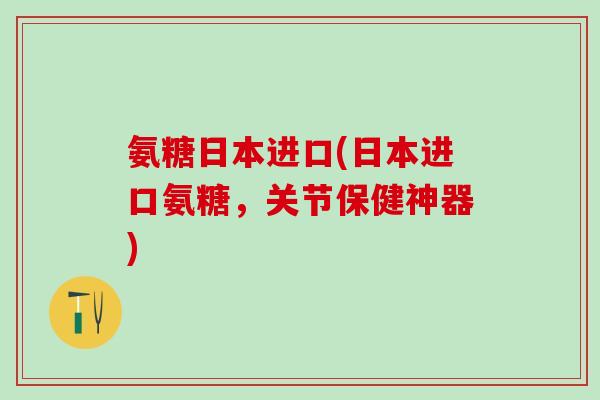 氨糖日本进口(日本进口氨糖，关节保健神器)