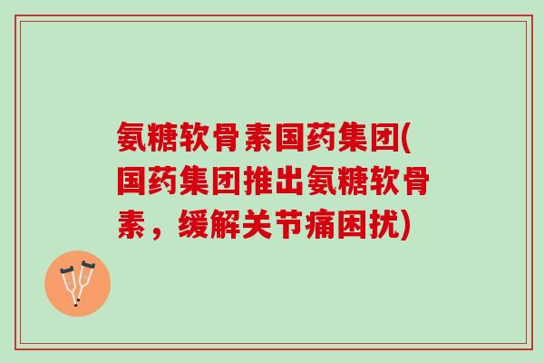 氨糖软骨素国药集团(国药集团推出氨糖软骨素，缓解关节痛困扰)