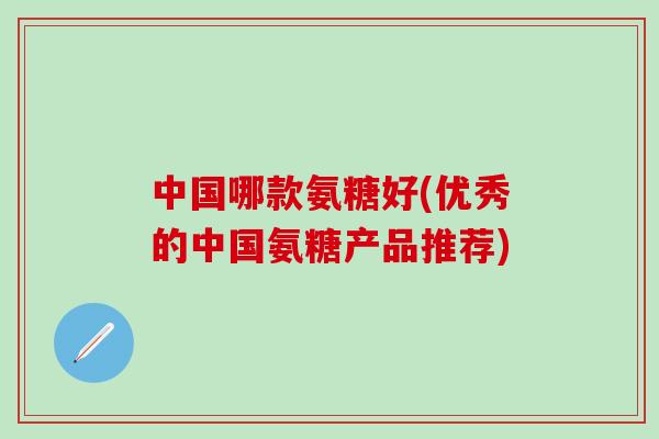 中国哪款氨糖好(优秀的中国氨糖产品推荐)