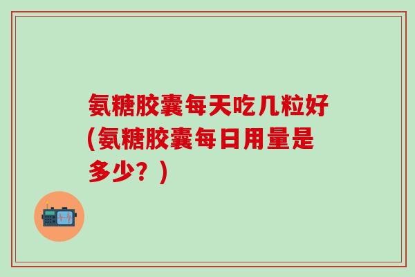 氨糖胶囊每天吃几粒好(氨糖胶囊每日用量是多少？)