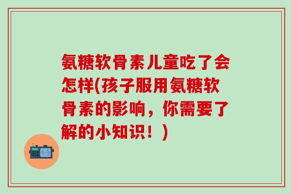 氨糖软骨素儿童吃了会怎样(孩子服用氨糖软骨素的影响，你需要了解的小知识！)