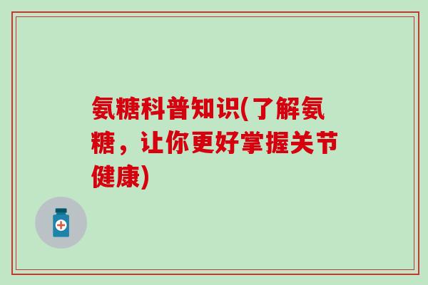 氨糖科普知识(了解氨糖，让你更好掌握关节健康)