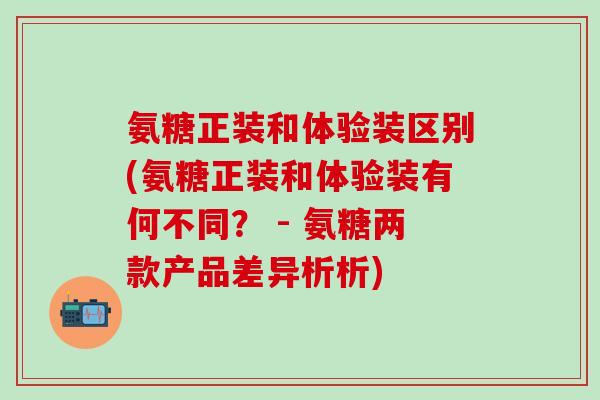 氨糖正装和体验装区别(氨糖正装和体验装有何不同？ - 氨糖两款产品差异析析)