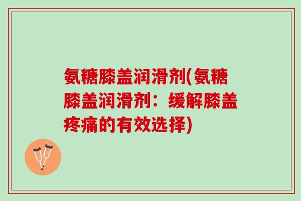 氨糖膝盖润滑剂(氨糖膝盖润滑剂：缓解膝盖疼痛的有效选择)