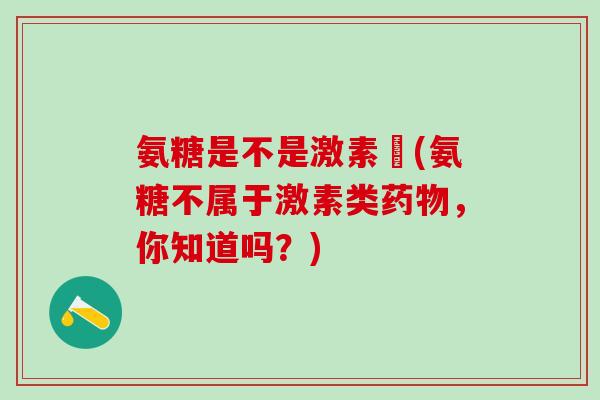 氨糖是不是激素藥(氨糖不属于激素类药物，你知道吗？)