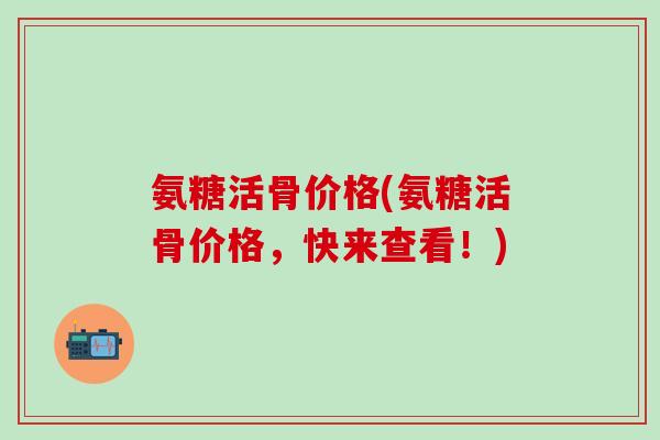 氨糖活骨价格(氨糖活骨价格，快来查看！)