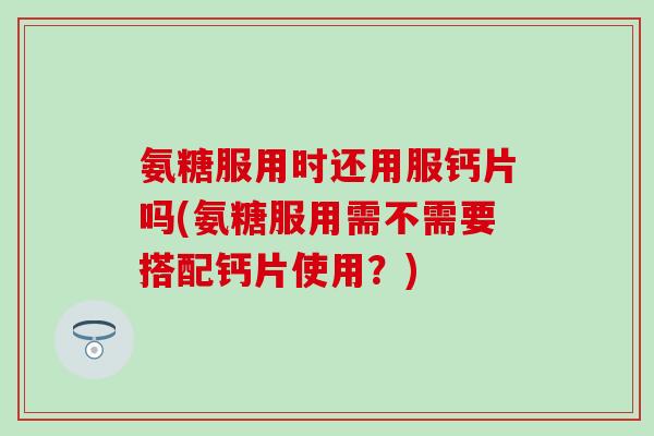 氨糖服用时还用服钙片吗(氨糖服用需不需要搭配钙片使用？)