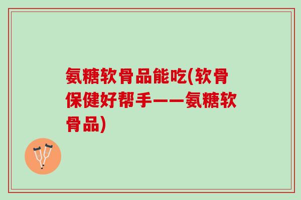 氨糖软骨品能吃(软骨保健好帮手——氨糖软骨品)