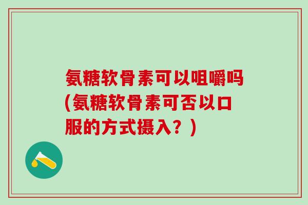 氨糖软骨素可以咀嚼吗(氨糖软骨素可否以口服的方式摄入？)