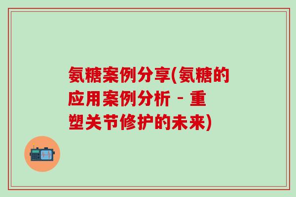 氨糖案例分享(氨糖的应用案例分析 - 重塑关节修护的未来)