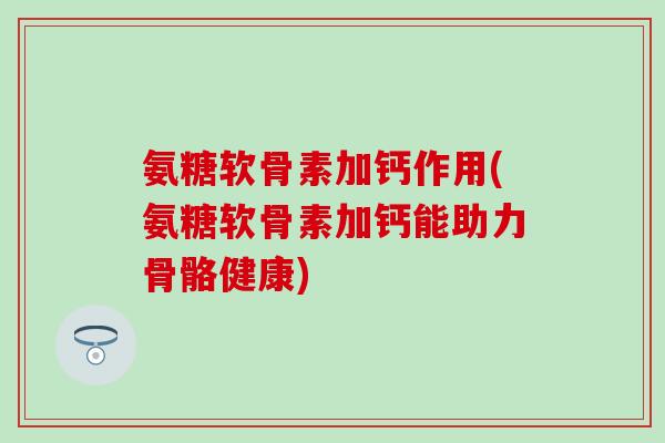 氨糖软骨素加钙作用(氨糖软骨素加钙能助力骨骼健康)